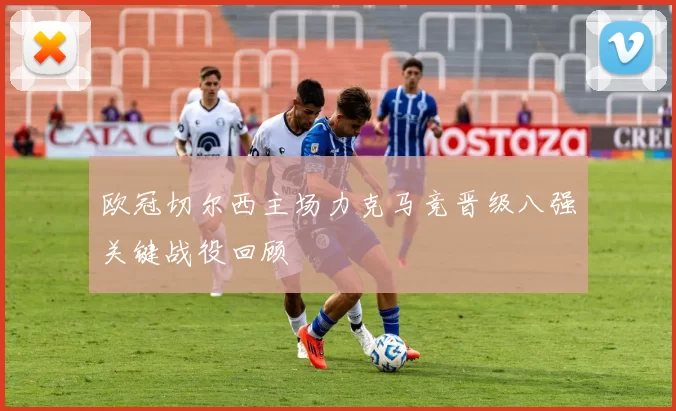 欧冠切尔西主场力克马竞晋级八强关键战役回顾