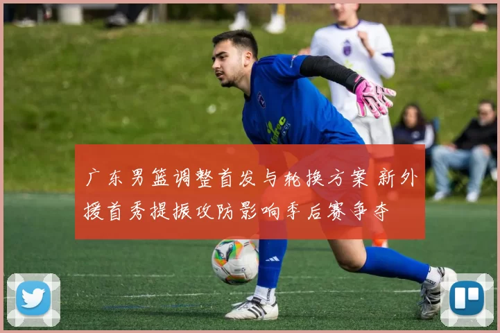 广东男篮调整首发与轮换方案 新外援首秀提振攻防影响季后赛争夺