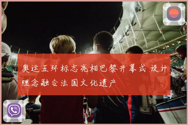 奥运五环标志亮相巴黎开幕式 设计理念融合法国文化遗产