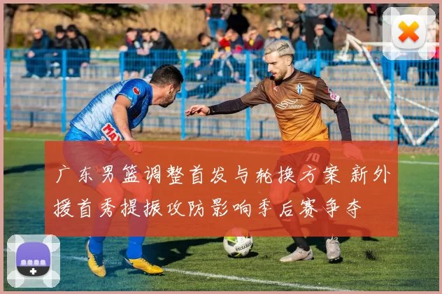 广东男篮调整首发与轮换方案 新外援首秀提振攻防影响季后赛争夺