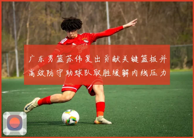 广东男篮苏伟复出贡献关键篮板并高效防守助球队取胜缓解内线压力