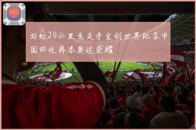 刘虹20公里竞走夺金创世界纪录中国田径再添奥运荣耀