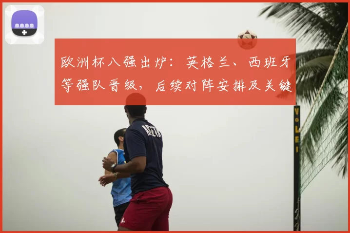欧洲杯八强出炉：英格兰、西班牙等强队晋级，后续对阵安排及关键看点