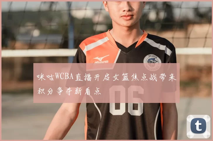 咪咕WCBA直播开启女篮焦点战带来积分争夺新看点