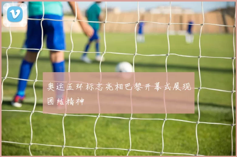 奥运五环标志亮相巴黎开幕式展现团结精神