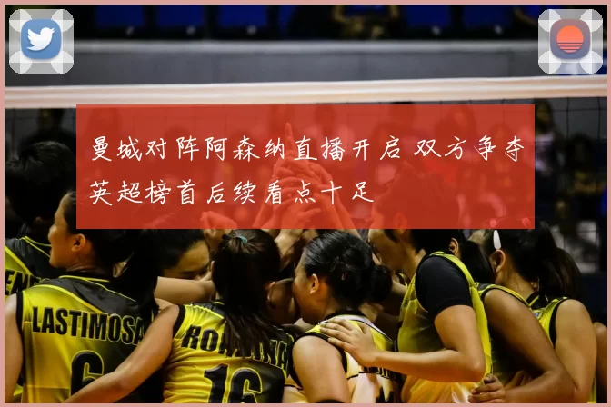 曼城对阵阿森纳直播开启 双方争夺英超榜首后续看点十足