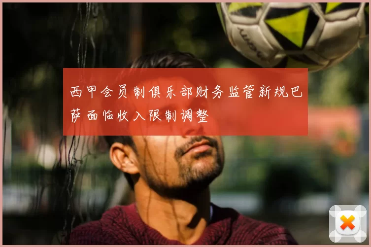 西甲会员制俱乐部财务监管新规巴萨面临收入限制调整