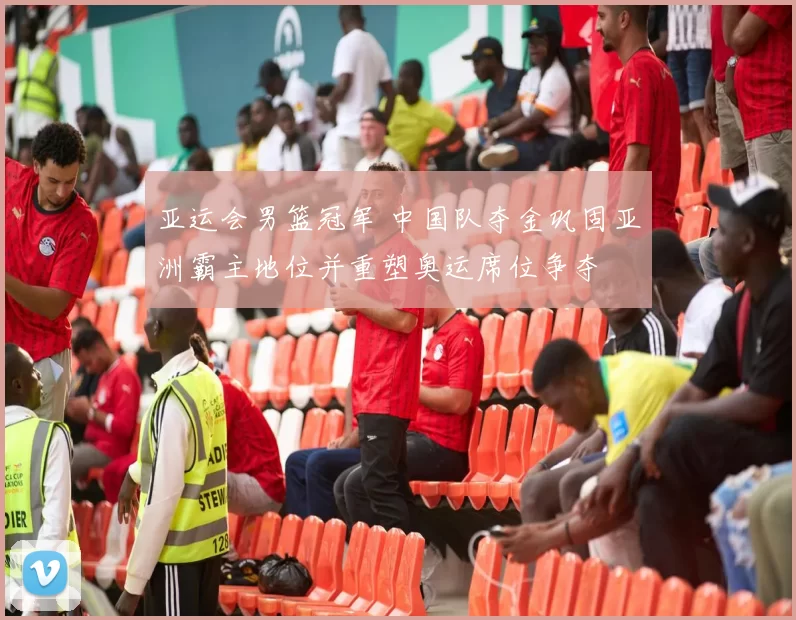 亚运会男篮冠军 中国队夺金巩固亚洲霸主地位并重塑奥运席位争夺