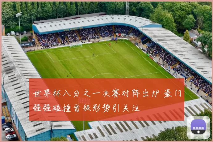 世界杯八分之一决赛对阵出炉 豪门强强碰撞晋级形势引关注