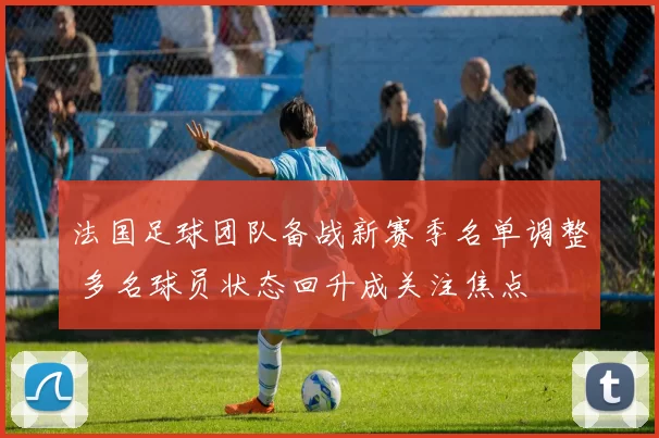 法国足球团队备战新赛季名单调整 多名球员状态回升成关注焦点