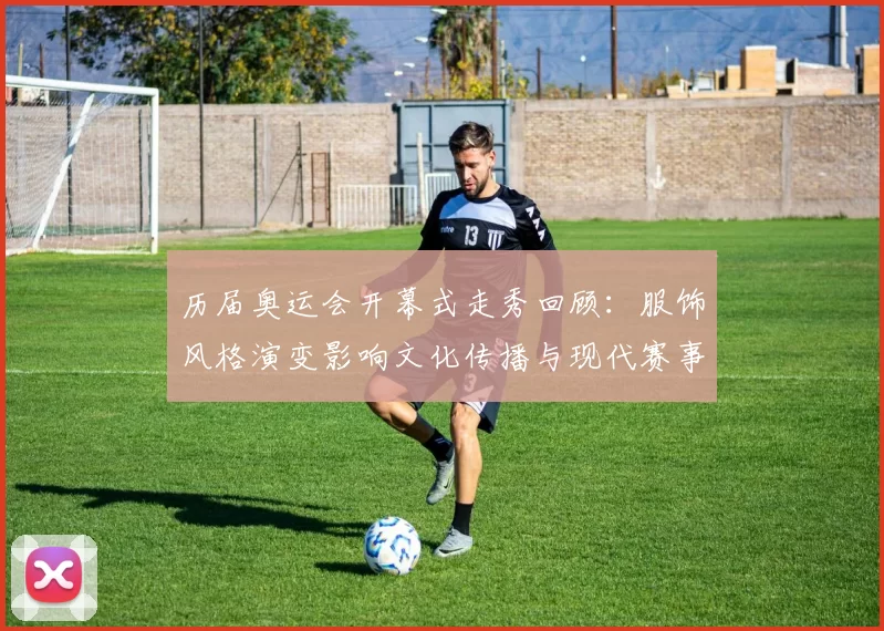 历届奥运会开幕式走秀回顾：服饰风格演变影响文化传播与现代赛事形象塑造