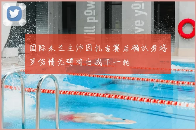国际米兰主帅因扎吉赛后确认劳塔罗伤情无碍将出战下一轮