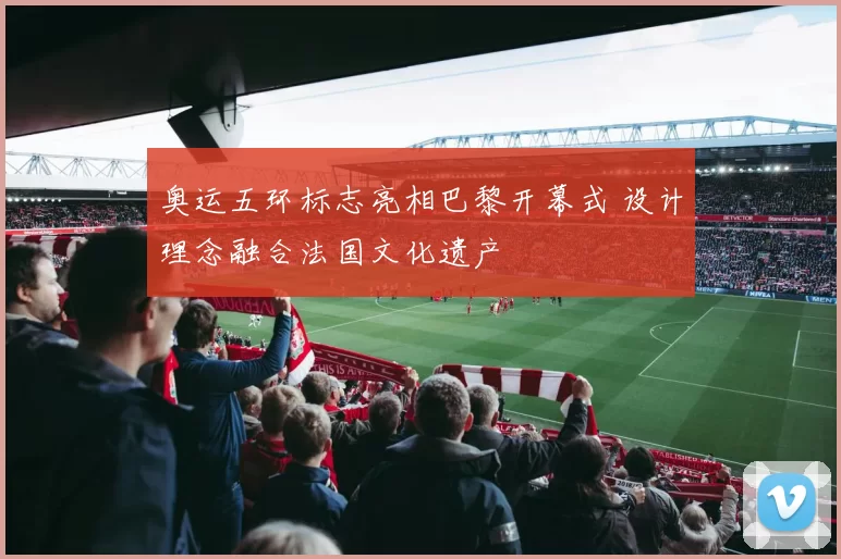 奥运五环标志亮相巴黎开幕式 设计理念融合法国文化遗产