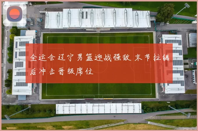 全运会辽宁男篮迎战强敌 末节拉锯后冲击晋级席位