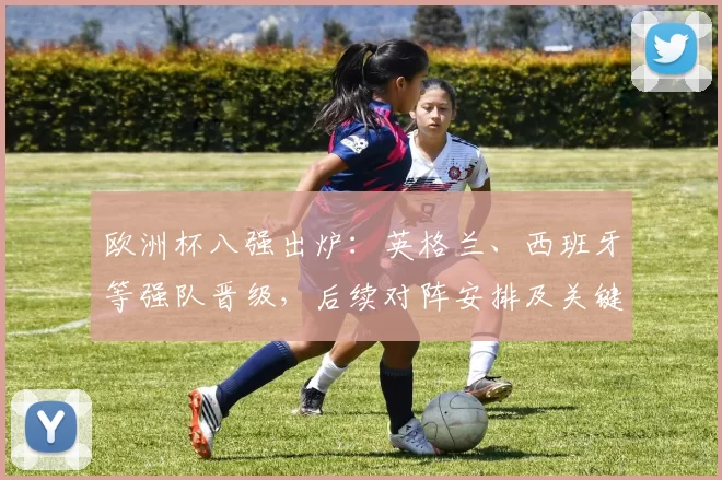 欧洲杯八强出炉：英格兰、西班牙等强队晋级，后续对阵安排及关键看点