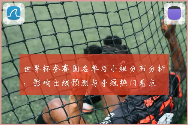 世界杯参赛国名单与小组分布分析，影响出线预测与夺冠热门看点