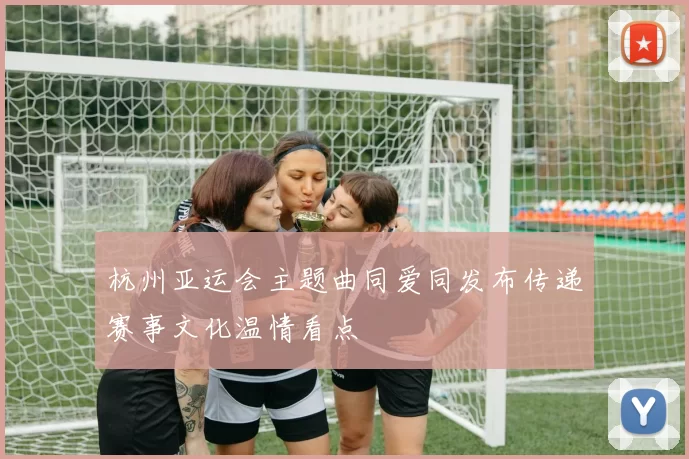 杭州亚运会主题曲同爱同发布传递赛事文化温情看点