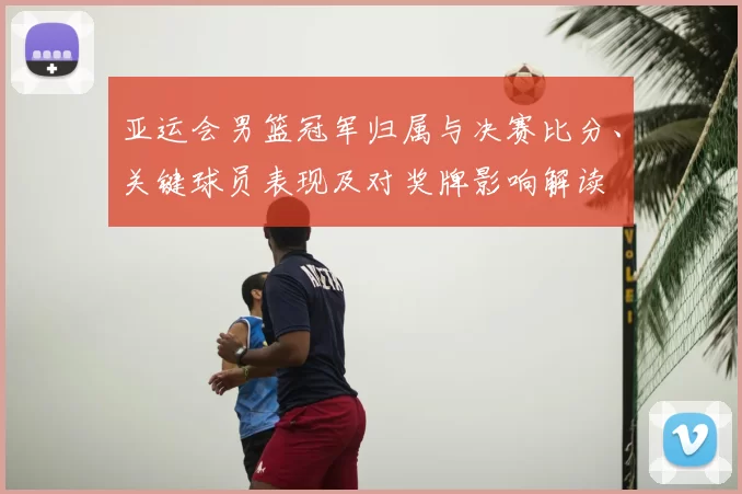 亚运会男篮冠军归属与决赛比分、关键球员表现及对奖牌影响解读