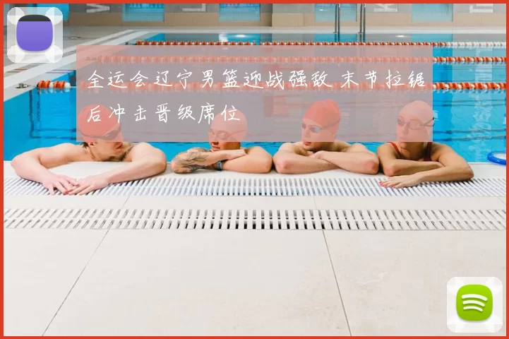 全运会辽宁男篮迎战强敌 末节拉锯后冲击晋级席位