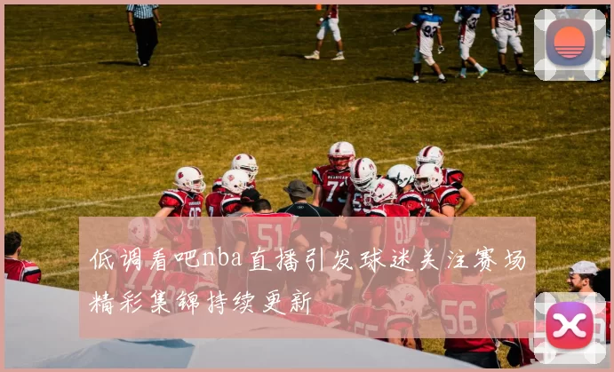 低调看吧nba直播引发球迷关注赛场精彩集锦持续更新