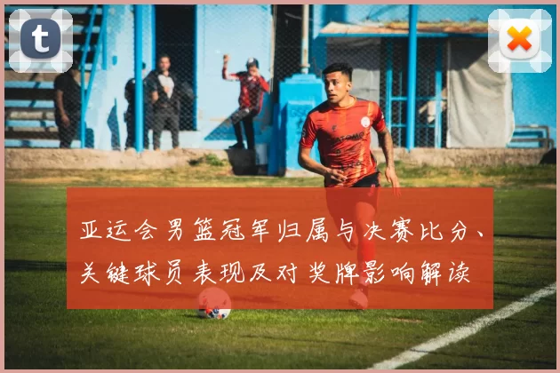 亚运会男篮冠军归属与决赛比分、关键球员表现及对奖牌影响解读